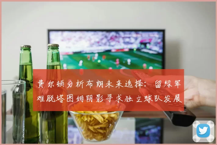 费尔顿分析布朗未来选择：留绿军难脱塔图姆阴影寻求独立球队发展