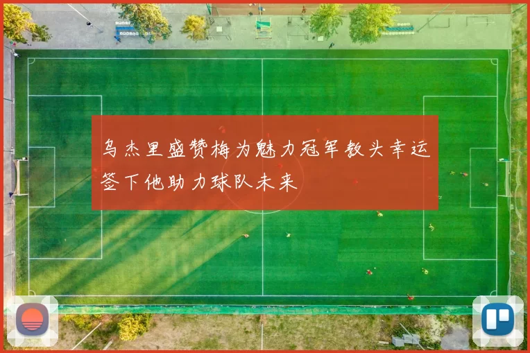 乌杰里盛赞梅为魅力冠军教头幸运签下他助力球队未来